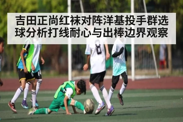 吉田正尚红袜对阵洋基投手群选球分析打线耐心与出棒边界观察